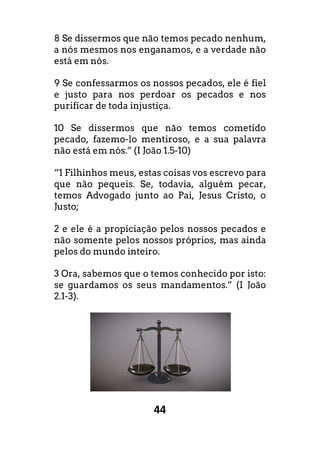 44
8 Se dissermos que não temos pecado nenhum,
a nós mesmos nos enganamos, e a verdade não
está em nós.
9 Se confessarmos os nossos pecados, ele é fiel
e justo para nos perdoar os pecados e nos
purificar de toda injustiça.
10 Se dissermos que não temos cometido
pecado, fazemo-lo mentiroso, e a sua palavra
não está em nós.” (I João 1.5-10)
“1 Filhinhos meus, estas coisas vos escrevo para
que não pequeis. Se, todavia, alguém pecar,
temos Advogado junto ao Pai, Jesus Cristo, o
Justo;
2 e ele é a propiciação pelos nossos pecados e
não somente pelos nossos próprios, mas ainda
pelos do mundo inteiro.
3 Ora, sabemos que o temos conhecido por isto:
se guardamos os seus mandamentos.” (I João
2.1-3).
 