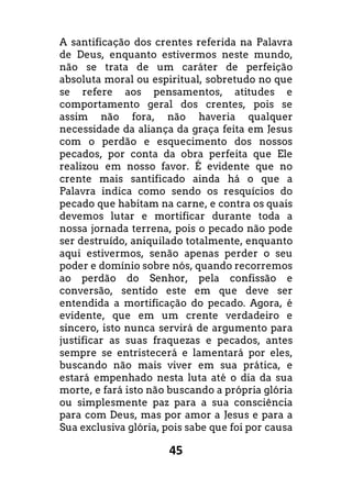 45
A santificação dos crentes referida na Palavra
de Deus, enquanto estivermos neste mundo,
não se trata de um caráter de perfeição
absoluta moral ou espiritual, sobretudo no que
se refere aos pensamentos, atitudes e
comportamento geral dos crentes, pois se
assim não fora, não haveria qualquer
necessidade da aliança da graça feita em Jesus
com o perdão e esquecimento dos nossos
pecados, por conta da obra perfeita que Ele
realizou em nosso favor. É evidente que no
crente mais santificado ainda há o que a
Palavra indica como sendo os resquícios do
pecado que habitam na carne, e contra os quais
devemos lutar e mortificar durante toda a
nossa jornada terrena, pois o pecado não pode
ser destruído, aniquilado totalmente, enquanto
aqui estivermos, senão apenas perder o seu
poder e domínio sobre nós, quando recorremos
ao perdão do Senhor, pela confissão e
conversão, sentido este em que deve ser
entendida a mortificação do pecado. Agora, é
evidente, que em um crente verdadeiro e
sincero, isto nunca servirá de argumento para
justificar as suas fraquezas e pecados, antes
sempre se entristecerá e lamentará por eles,
buscando não mais viver em sua prática, e
estará empenhado nesta luta até o dia da sua
morte, e fará isto não buscando a própria glória
ou simplesmente paz para a sua consciência
para com Deus, mas por amor a Jesus e para a
Sua exclusiva glória, pois sabe que foi por causa
 