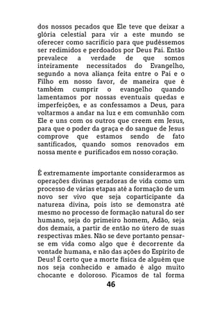 46
dos nossos pecados que Ele teve que deixar a
glória celestial para vir a este mundo se
oferecer como sacrifício para que pudéssemos
ser redimidos e perdoados por Deus Pai. Então
prevalece a verdade de que somos
inteiramente necessitados do Evangelho,
segundo a nova aliança feita entre o Pai e o
Filho em nosso favor, de maneira que é
também cumprir o evangelho quando
lamentamos por nossas eventuais quedas e
imperfeições, e as confessamos a Deus, para
voltarmos a andar na luz e em comunhão com
Ele e uns com os outros que creem em Jesus,
para que o poder da graça e do sangue de Jesus
comprove que estamos sendo de fato
santificados, quando somos renovados em
nossa mente e purificados em nosso coração.
É extremamente importante considerarmos as
operações divinas geradoras de vida como um
processo de várias etapas até a formação de um
novo ser vivo que seja coparticipante da
natureza divina, pois isto se demonstra até
mesmo no processo de formação natural do ser
humano, seja do primeiro homem, Adão, seja
dos demais, a partir de então no útero de suas
respectivas mães. Não se deve portanto pensar-
se em vida como algo que é decorrente da
vontade humana, e não das ações do Espírito de
Deus! É certo que a morte física de alguém que
nos seja conhecido e amado é algo muito
chocante e doloroso. Ficamos de tal forma
 