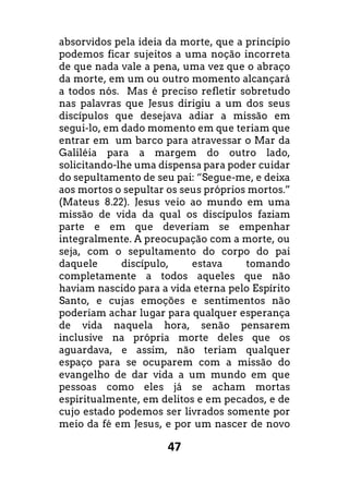 47
absorvidos pela ideia da morte, que a princípio
podemos ficar sujeitos a uma noção incorreta
de que nada vale a pena, uma vez que o abraço
da morte, em um ou outro momento alcançará
a todos nós. Mas é preciso refletir sobretudo
nas palavras que Jesus dirigiu a um dos seus
discípulos que desejava adiar a missão em
segui-lo, em dado momento em que teriam que
entrar em um barco para atravessar o Mar da
Galiléia para a margem do outro lado,
solicitando-lhe uma dispensa para poder cuidar
do sepultamento de seu pai: “Segue-me, e deixa
aos mortos o sepultar os seus próprios mortos.”
(Mateus 8.22). Jesus veio ao mundo em uma
missão de vida da qual os discípulos faziam
parte e em que deveriam se empenhar
integralmente. A preocupação com a morte, ou
seja, com o sepultamento do corpo do pai
daquele discípulo, estava tomando
completamente a todos aqueles que não
haviam nascido para a vida eterna pelo Espírito
Santo, e cujas emoções e sentimentos não
poderiam achar lugar para qualquer esperança
de vida naquela hora, senão pensarem
inclusive na própria morte deles que os
aguardava, e assim, não teriam qualquer
espaço para se ocuparem com a missão do
evangelho de dar vida a um mundo em que
pessoas como eles já se acham mortas
espiritualmente, em delitos e em pecados, e de
cujo estado podemos ser livrados somente por
meio da fé em Jesus, e por um nascer de novo
 