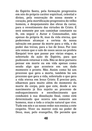 48
do Espírito Santo, pela formação progressiva
em nós do próprio caráter espiritual, celestial e
divino, pela renovação de nossa mente e
coração, pela mortificação progressiva do velho
homem, e despojamento das obras da carne,
para o revestimento das virtudes de Cristo. E
será somente por um caminhar constante na
fé, em seguir o Autor e Consumador, não
apenas da própria fé, mas da vida eterna, que
poderemos alcançar a certeza da nossa
salvação em passar da morte para a vida, e do
poder das trevas, para a luz de Jesus. Por isso
nós vemos que o vale de ossos secos no profeta
Ezequiel teve que passar por várias etapas, e
sobretudo da ação do Espírito, para que
pudessem retornar à vida. Não se deve portanto
pensar em morte ou em vida apenas como
sendo algo que acontece em um dado
momento e pronto. Não. Assim como há um
processo que gera a morte, também há um
processo que gera a vida, sobretudo o que gera
a vida eterna em Jesus Cristo. É preciso pois,
olharmos para muito além do momento da
morte do corpo, pois que este, desde o seu
nascimento já fica sujeito ao processo de
enfraquecimento e envelhecimento que
conduzirá à sua dissolução final, como está
determinado que ocorra não somente aos
homens, mas a toda a criação natural que vive.
Tudo em nós e ao nosso redor nos ensina a este
respeito. Viver ou morrer está no poder de
Deus, mas, pelo evangelho, Ele permite que
 