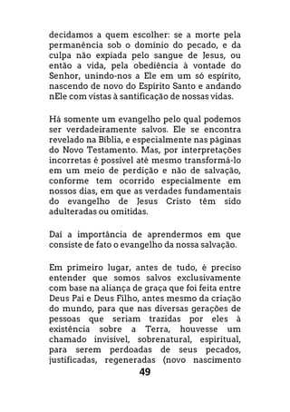 49
decidamos a quem escolher: se a morte pela
permanência sob o domínio do pecado, e da
culpa não expiada pelo sangue de Jesus, ou
então a vida, pela obediência à vontade do
Senhor, unindo-nos a Ele em um só espírito,
nascendo de novo do Espírito Santo e andando
nEle com vistas à santificação de nossas vidas.
Há somente um evangelho pelo qual podemos
ser verdadeiramente salvos. Ele se encontra
revelado na Bíblia, e especialmente nas páginas
do Novo Testamento. Mas, por interpretações
incorretas é possível até mesmo transformá-lo
em um meio de perdição e não de salvação,
conforme tem ocorrido especialmente em
nossos dias, em que as verdades fundamentais
do evangelho de Jesus Cristo têm sido
adulteradas ou omitidas.
Daí a importância de aprendermos em que
consiste de fato o evangelho da nossa salvação.
Em primeiro lugar, antes de tudo, é preciso
entender que somos salvos exclusivamente
com base na aliança de graça que foi feita entre
Deus Pai e Deus Filho, antes mesmo da criação
do mundo, para que nas diversas gerações de
pessoas que seriam trazidas por eles à
existência sobre a Terra, houvesse um
chamado invisível, sobrenatural, espiritual,
para serem perdoadas de seus pecados,
justificadas, regeneradas (novo nascimento
 