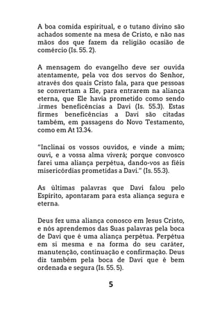 5
A boa comida espiritual, e o tutano divino são
achados somente na mesa de Cristo, e não nas
mãos dos que fazem da religião ocasião de
comércio (Is. 55. 2).
A mensagem do evangelho deve ser ouvida
atentamente, pela voz dos servos do Senhor,
através dos quais Cristo fala, para que pessoas
se convertam a Ele, para entrarem na aliança
eterna, que Ele havia prometido como sendo
.irmes beneficências a Davi (Is. 55.3). Estas
firmes beneficências a Davi são citadas
também, em passagens do Novo Testamento,
como em At 13.34.
“Inclinai os vossos ouvidos, e vinde a mim;
ouvi, e a vossa alma viverá; porque convosco
farei uma aliança perpétua, dando-vos as fiéis
misericórdias prometidas a Davi.” (Is. 55.3).
As últimas palavras que Davi falou pelo
Espírito, apontaram para esta aliança segura e
eterna.
Deus fez uma aliança conosco em Jesus Cristo,
e nós aprendemos das Suas palavras pela boca
de Davi que é uma aliança perpétua. Perpétua
em si mesma e na forma do seu caráter,
manutenção, continuação e confirmação. Deus
diz também pela boca de Davi que é bem
ordenada e segura (Is. 55. 5).
 