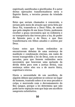 50
espiritual), santificadas e glorificadas. E o autor
destas operações transformadoras seria o
Espírito Santo, a terceira pessoa da trindade
divina.
Estes que seriam chamados à conversão, o
seriam pelo meio de atração que seria feita por
Deus Pai, trazendo-os a Deus Filho, de modo
que pela simples fé em Jesus Cristo, pudessem
receber a graça necessária que os redimiria e
os transportaria das trevas para a luz, do poder
de Satanás para o de Deus, e que lhes
transformaria em filhos amados e aceitos por
Deus.
Como estes que foram redimidos se
encontravam debaixo de uma sentença de
maldição e condenação eternas, em razão de
terem transgredido a lei de Deus, com os seus
pecados, para que fossem redimidos seria
necessário que houvesse uma quitação da
dívida deles para com a justiça divina, cuja
sentença sobre eles era a de morte física,
espiritual e eterna.
Havia a necessidade de um sacrifício, de
alguém idôneo que pudesse se colocar no lugar
do homem, trazendo sobre si os seus pecados e
culpa, e morrendo com o derramamento do
Seu sangue, porque a lei determina que não
pode haver expiação sem que haja um sacrifício
sangrento substitutivo.
 
