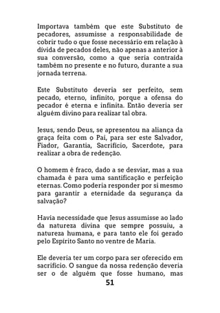 51
Importava também que este Substituto de
pecadores, assumisse a responsabilidade de
cobrir tudo o que fosse necessário em relação à
dívida de pecados deles, não apenas a anterior à
sua conversão, como a que seria contraída
também no presente e no futuro, durante a sua
jornada terrena.
Este Substituto deveria ser perfeito, sem
pecado, eterno, infinito, porque a ofensa do
pecador é eterna e infinita. Então deveria ser
alguém divino para realizar tal obra.
Jesus, sendo Deus, se apresentou na aliança da
graça feita com o Pai, para ser este Salvador,
Fiador, Garantia, Sacrifício, Sacerdote, para
realizar a obra de redenção.
O homem é fraco, dado a se desviar, mas a sua
chamada é para uma santificação e perfeição
eternas. Como poderia responder por si mesmo
para garantir a eternidade da segurança da
salvação?
Havia necessidade que Jesus assumisse ao lado
da natureza divina que sempre possuiu, a
natureza humana, e para tanto ele foi gerado
pelo Espírito Santo no ventre de Maria.
Ele deveria ter um corpo para ser oferecido em
sacrifício. O sangue da nossa redenção deveria
ser o de alguém que fosse humano, mas
 