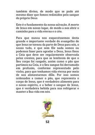 52
também divino, de modo que se pode até
mesmo dizer que fomos redimidos pelo sangue
do próprio Deus.
Este é o fundamento da nossa salvação. A morte
de Jesus em nosso lugar, de modo a nos abrir o
caminho para a vida eterna e o céu.
Para que nunca nos esquecêssemos desta
grande e importante verdade do evangelho de
que Jesus se tornou da parte de Deus para nós, o
nosso tudo, e que sem Ele nada somos ou
podemos fazer para agradar a Deus, Jesus fixou
a Ceia que deve ser regularmente observada
pelos crentes, para que se lembrem de que o
Seu corpo foi rasgado, assim como o pão que
partimos na Ceia, e o Seu sangue foi derramado
em profusão, conforme representado pelo
vinho, para que tenhamos vida eterna por meio
de nos alimentarmos dEle. Por isso somos
ordenados a comer o pão, que representa o
corpo de Jesus, que é verdadeiro alimento para
o nosso espírito, e a beber o sangue de Jesus,
que é verdadeira bebida para nos refrigerar e
manter a Sua vida em nós.
 