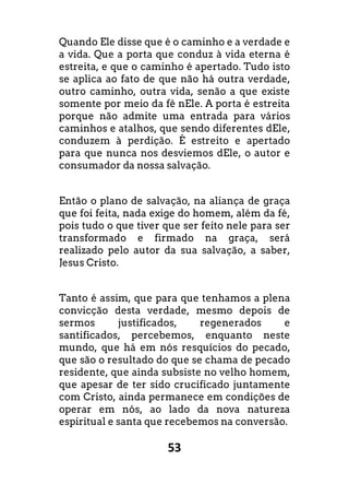 53
Quando Ele disse que é o caminho e a verdade e
a vida. Que a porta que conduz à vida eterna é
estreita, e que o caminho é apertado. Tudo isto
se aplica ao fato de que não há outra verdade,
outro caminho, outra vida, senão a que existe
somente por meio da fé nEle. A porta é estreita
porque não admite uma entrada para vários
caminhos e atalhos, que sendo diferentes dEle,
conduzem à perdição. É estreito e apertado
para que nunca nos desviemos dEle, o autor e
consumador da nossa salvação.
Então o plano de salvação, na aliança de graça
que foi feita, nada exige do homem, além da fé,
pois tudo o que tiver que ser feito nele para ser
transformado e firmado na graça, será
realizado pelo autor da sua salvação, a saber,
Jesus Cristo.
Tanto é assim, que para que tenhamos a plena
convicção desta verdade, mesmo depois de
sermos justificados, regenerados e
santificados, percebemos, enquanto neste
mundo, que há em nós resquícios do pecado,
que são o resultado do que se chama de pecado
residente, que ainda subsiste no velho homem,
que apesar de ter sido crucificado juntamente
com Cristo, ainda permanece em condições de
operar em nós, ao lado da nova natureza
espiritual e santa que recebemos na conversão.
 