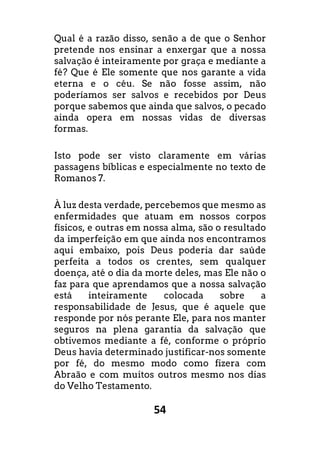 54
Qual é a razão disso, senão a de que o Senhor
pretende nos ensinar a enxergar que a nossa
salvação é inteiramente por graça e mediante a
fé? Que é Ele somente que nos garante a vida
eterna e o céu. Se não fosse assim, não
poderíamos ser salvos e recebidos por Deus
porque sabemos que ainda que salvos, o pecado
ainda opera em nossas vidas de diversas
formas.
Isto pode ser visto claramente em várias
passagens bíblicas e especialmente no texto de
Romanos 7.
À luz desta verdade, percebemos que mesmo as
enfermidades que atuam em nossos corpos
físicos, e outras em nossa alma, são o resultado
da imperfeição em que ainda nos encontramos
aqui embaixo, pois Deus poderia dar saúde
perfeita a todos os crentes, sem qualquer
doença, até o dia da morte deles, mas Ele não o
faz para que aprendamos que a nossa salvação
está inteiramente colocada sobre a
responsabilidade de Jesus, que é aquele que
responde por nós perante Ele, para nos manter
seguros na plena garantia da salvação que
obtivemos mediante a fé, conforme o próprio
Deus havia determinado justificar-nos somente
por fé, do mesmo modo como fizera com
Abraão e com muitos outros mesmo nos dias
do Velho Testamento.
 