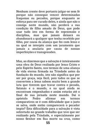 55
Nenhum crente deve portanto julgar-se sem fé
porque não consegue vencer determinadas
fraquezas ou pecados, porque enquanto se
esforça para ser curado deles, e ainda que não o
consiga neste mundo, não perderá a sua
condição de filho amado de Deus, que pode
usar tudo isto em forma de repreensão e
disciplina, mas que jamais deixará ou
abandonará a qualquer que tenha recebido por
filho, por causa da aliança que fez com Jesus e
na qual se interpôs com um juramento que
jamais a anularia por causa de nossas
imperfeições e transgressões.
Mas, ao dizermos que a salvação é inteiramente
uma obra de Deus realizada por Jesus Cristo e
pelo Espírito Santo, nos termos de uma aliança
de vida eterna firmada na Trindade antes da
fundação do mundo, isto não significa que por
ser por graça, seja fácil, pois todos os que se
convertem a Jesus sabem muito bem a grande
luta que tiverem que travar contra o pecado,
Satanás e o mundo, e na qual ainda se
encontram empenhados e assim estarão até o
final de sua jornada neste mundo. Daí o
apóstolo Pedro afirmar em termos
comparativos se é com dificuldade que o justo
se salva, onde então comparecerá o pecador
ímpio? Esta dificuldade para a salvação é vista
sobretudo no grande trabalho que teve que ser
realizado pela Trindade, e especialmente por
nosso Senhor em Sua morte na cruz, como
 