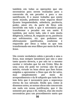 56
também em todas as operações que são
necessárias para serem realizadas para a
conversão de um pecador e para a sua
santificação. É o maior trabalho que existe
neste mundo, podemos estar seguros disso!
Quanta longanimidade, sabedoria, paciência,
poder, amor etc. da parte de Deus está
envolvido em tudo o que é necessário para
transformar o pecador em um santo. E
também, por outro lado, não é sem muita
diligência, esforço, fé, negação ao eu, paciência
nos sofrimentos, etc. que podemos ser
efetivamente santificados, conforme é
requerido por Deus a todos os que tem
transformado em seus filhos por meio da fé em
Jesus.
Um crente verdadeiro odeia o pecado e ama a
Jesus, mas sempre lamentará que não o ame
tanto quanto deveria, e por não ter o mesmo
caráter e virtudes que há em Cristo. Mas de
uma coisa ele pode ter certeza: não foi por
mérito, virtude ou boas obras que lhes foram
exigidos a apresentar a Deus que ele foi salvo,
mas simplesmente por meio do
arrependimento e da fé nAquele que tudo fez e
tem feito que é necessário para a segurança
eterna da sua salvação. Ainda que, como já
dissemos antes, se nossas obras não concorram
em nada em nossa justificação, que é tão
somente por graça e fé, todavia, elas são muito
necessárias para um procedimento santo que
 