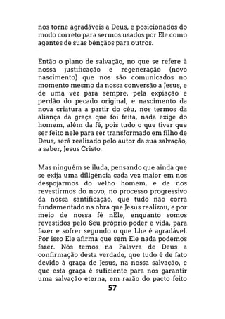 57
nos torne agradáveis a Deus, e posicionados do
modo correto para sermos usados por Ele como
agentes de suas bênçãos para outros.
Então o plano de salvação, no que se refere à
nossa justificação e regeneração (novo
nascimento) que nos são comunicados no
momento mesmo da nossa conversão a Jesus, e
de uma vez para sempre, pela expiação e
perdão do pecado original, e nascimento da
nova criatura a partir do céu, nos termos da
aliança da graça que foi feita, nada exige do
homem, além da fé, pois tudo o que tiver que
ser feito nele para ser transformado em filho de
Deus, será realizado pelo autor da sua salvação,
a saber, Jesus Cristo.
Mas ninguém se iluda, pensando que ainda que
se exija uma diligência cada vez maior em nos
despojarmos do velho homem, e de nos
revestirmos do novo, no processo progressivo
da nossa santificação, que tudo não corra
fundamentado na obra que Jesus realizou, e por
meio de nossa fé nEle, enquanto somos
revestidos pelo Seu próprio poder e vida, para
fazer e sofrer segundo o que Lhe é agradável.
Por isso Ele afirma que sem Ele nada podemos
fazer. Nós temos na Palavra de Deus a
confirmação desta verdade, que tudo é de fato
devido à graça de Jesus, na nossa salvação, e
que esta graça é suficiente para nos garantir
uma salvação eterna, em razão do pacto feito
 