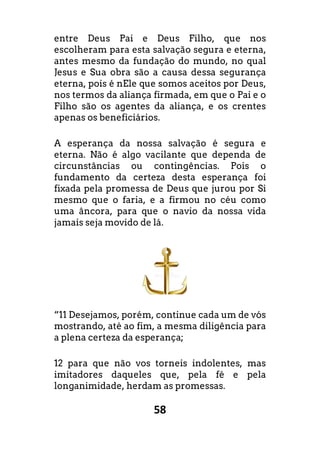 58
entre Deus Pai e Deus Filho, que nos
escolheram para esta salvação segura e eterna,
antes mesmo da fundação do mundo, no qual
Jesus e Sua obra são a causa dessa segurança
eterna, pois é nEle que somos aceitos por Deus,
nos termos da aliança firmada, em que o Pai e o
Filho são os agentes da aliança, e os crentes
apenas os beneficiários.
A esperança da nossa salvação é segura e
eterna. Não é algo vacilante que dependa de
circunstâncias ou contingências. Pois o
fundamento da certeza desta esperança foi
fixada pela promessa de Deus que jurou por Si
mesmo que o faria, e a firmou no céu como
uma âncora, para que o navio da nossa vida
jamais seja movido de lá.
“11 Desejamos, porém, continue cada um de vós
mostrando, até ao fim, a mesma diligência para
a plena certeza da esperança;
12 para que não vos torneis indolentes, mas
imitadores daqueles que, pela fé e pela
longanimidade, herdam as promessas.
 