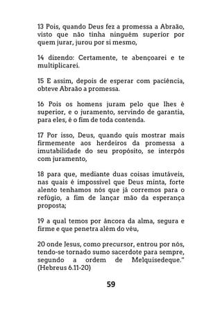 59
13 Pois, quando Deus fez a promessa a Abraão,
visto que não tinha ninguém superior por
quem jurar, jurou por si mesmo,
14 dizendo: Certamente, te abençoarei e te
multiplicarei.
15 E assim, depois de esperar com paciência,
obteve Abraão a promessa.
16 Pois os homens juram pelo que lhes é
superior, e o juramento, servindo de garantia,
para eles, é o fim de toda contenda.
17 Por isso, Deus, quando quis mostrar mais
firmemente aos herdeiros da promessa a
imutabilidade do seu propósito, se interpôs
com juramento,
18 para que, mediante duas coisas imutáveis,
nas quais é impossível que Deus minta, forte
alento tenhamos nós que já corremos para o
refúgio, a fim de lançar mão da esperança
proposta;
19 a qual temos por âncora da alma, segura e
firme e que penetra além do véu,
20 onde Jesus, como precursor, entrou por nós,
tendo-se tornado sumo sacerdote para sempre,
segundo a ordem de Melquisedeque.”
(Hebreus 6.11-20)
 