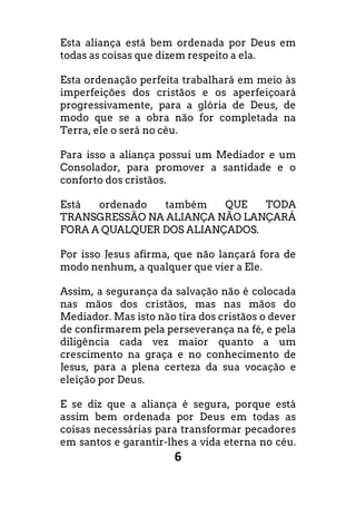 6
Esta aliança está bem ordenada por Deus em
todas as coisas que dizem respeito a ela.
Esta ordenação perfeita trabalhará em meio às
imperfeições dos cristãos e os aperfeiçoará
progressivamente, para a glória de Deus, de
modo que se a obra não for completada na
Terra, ele o será no céu.
Para isso a aliança possui um Mediador e um
Consolador, para promover a santidade e o
conforto dos cristãos.
Está ordenado também QUE TODA
TRANSGRESSÃO NA ALIANÇA NÃO LANÇARÁ
FORA A QUALQUER DOS ALIANÇADOS.
Por isso Jesus afirma, que não lançará fora de
modo nenhum, a qualquer que vier a Ele.
Assim, a segurança da salvação não é colocada
nas mãos dos cristãos, mas nas mãos do
Mediador. Mas isto não tira dos cristãos o dever
de confirmarem pela perseverança na fé, e pela
diligência cada vez maior quanto a um
crescimento na graça e no conhecimento de
Jesus, para a plena certeza da sua vocação e
eleição por Deus.
E se diz que a aliança é segura, porque está
assim bem ordenada por Deus em todas as
coisas necessárias para transformar pecadores
em santos e garantir-lhes a vida eterna no céu.
 