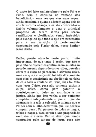 60
O pacto foi feito unilateralmente pelo Pai e o
Filho, sem a consulta da vontade dos
beneficiários, uma vez que eles nem sequer
ainda existiam, e quando aderem agora pela fé
aos termos da aliança, eles são convocados a
fazê-lo voluntariamente e para o principal
propósito de serem salvos para serem
santificados e glorificados, sendo instruídos
pelo evangelho que tudo o que era necessário
para a sua salvação foi perfeitamente
consumado pelo Fiador deles, nosso Senhor
Jesus Cristo.
Então, preste atenção neste ponto muito
importante, de que tanto é assim, que não é
pelo fato de os crentes continuarem sujeitos ao
pecado, mesmo depois de convertidos, que eles
correm o risco de perderem a salvação deles,
uma vez que a aliança não foi feita diretamente
com eles, e consistindo na obediência perfeita
deles a toda a vontade de Deus, mas foi feita
com Jesus Cristo, para não somente expiar a
culpa deles, como para garantir o
aperfeiçoamento deles na santidade e na
justiça, ainda que isto venha a ser somente
completado integralmente no por vir, quando
adentrarem a glória celestial. A aliança que o
Pai fez com o Filho determina que Ele deveria
comprar para o Pai pessoas de todas as língua,
tribos e nações, para serem a Sua propriedade
exclusiva e eterna. Daí se dizer que fomos
comprados pelo sangue de Jesus, para não
 