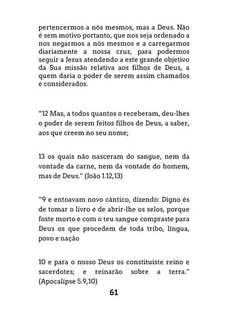 61
pertencermos a nós mesmos, mas a Deus. Não
é sem motivo portanto, que nos seja ordenado a
nos negarmos a nós mesmos e a carregarmos
diariamente a nossa cruz, para podermos
seguir a Jesus atendendo a este grande objetivo
da Sua missão relativa aos filhos de Deus, a
quem daria o poder de serem assim chamados
e considerados.
“12 Mas, a todos quantos o receberam, deu-lhes
o poder de serem feitos filhos de Deus, a saber,
aos que creem no seu nome;
13 os quais não nasceram do sangue, nem da
vontade da carne, nem da vontade do homem,
mas de Deus.” (João 1.12,13)
“9 e entoavam novo cântico, dizendo: Digno és
de tomar o livro e de abrir-lhe os selos, porque
foste morto e com o teu sangue compraste para
Deus os que procedem de toda tribo, língua,
povo e nação
10 e para o nosso Deus os constituíste reino e
sacerdotes; e reinarão sobre a terra.”
(Apocalipse 5.9,10)
 