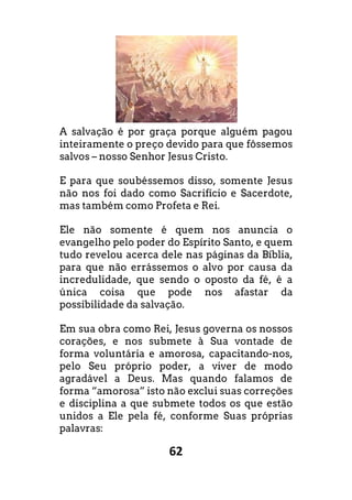 62
A salvação é por graça porque alguém pagou
inteiramente o preço devido para que fôssemos
salvos – nosso Senhor Jesus Cristo.
E para que soubéssemos disso, somente Jesus
não nos foi dado como Sacrifício e Sacerdote,
mas também como Profeta e Rei.
Ele não somente é quem nos anuncia o
evangelho pelo poder do Espírito Santo, e quem
tudo revelou acerca dele nas páginas da Bíblia,
para que não errássemos o alvo por causa da
incredulidade, que sendo o oposto da fé, é a
única coisa que pode nos afastar da
possibilidade da salvação.
Em sua obra como Rei, Jesus governa os nossos
corações, e nos submete à Sua vontade de
forma voluntária e amorosa, capacitando-nos,
pelo Seu próprio poder, a viver de modo
agradável a Deus. Mas quando falamos de
forma “amorosa” isto não exclui suas correções
e disciplina a que submete todos os que estão
unidos a Ele pela fé, conforme Suas próprias
palavras:
 