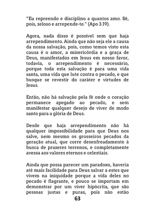 63
“Eu repreendo e disciplino a quantos amo. Sê,
pois, zeloso e arrepende-te.” (Apo 3.19).
Agora, nada disso é possível sem que haja
arrependimento. Ainda que não seja ele a causa
da nossa salvação, pois, como temos visto esta
causa é o amor, a misericórdia e a graça de
Deus, manifestados em Jesus em nosso favor,
todavia, o arrependimento é necessário,
porque toda esta salvação é para uma vida
santa, uma vida que lute contra o pecado, e que
busque se revestir do caráter e virtudes de
Jesus.
Então, não há salvação pela fé onde o coração
permanece apegado ao pecado, e sem
manifestar qualquer desejo de viver de modo
santo para a glória de Deus.
Desde que haja arrependimento não há
qualquer impossibilidade para que Deus nos
salve, nem mesmo os grosseiros pecados da
geração atual, que corre desenfreadamente à
busca de prazeres terrenos, e completamente
avessa aos valores eternos e celestiais.
Ainda que possa parecer um paradoxo, haveria
até mais facilidade para Deus salvar a estes que
vivem na iniquidade porque a vida deles no
pecado é flagrante, e pouco se importam em
demonstrar por um viver hipócrita, que são
pessoas justas e puras, pois não estão
 