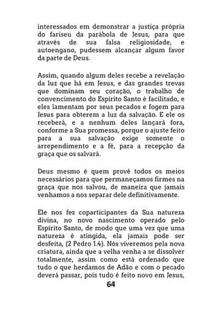 64
interessados em demonstrar a justiça própria
do fariseu da parábola de Jesus, para que
através de sua falsa religiosidade, e
autoengano, pudessem alcançar algum favor
da parte de Deus.
Assim, quando algum deles recebe a revelação
da luz que há em Jesus, e das grandes trevas
que dominam seu coração, o trabalho de
convencimento do Espírito Santo é facilitado, e
eles lamentam por seus pecados e fogem para
Jesus para obterem a luz da salvação. E ele os
receberá, e a nenhum deles lançará fora,
conforme a Sua promessa, porque o ajuste feito
para a sua salvação exige somente o
arrependimento e a fé, para a recepção da
graça que os salvará.
Deus mesmo é quem provê todos os meios
necessários para que permaneçamos firmes na
graça que nos salvou, de maneira que jamais
venhamos a nos separar dele definitivamente.
Ele nos fez coparticipantes da Sua natureza
divina, no novo nascimento operado pelo
Espírito Santo, de modo que uma vez que uma
natureza é atingida, ela jamais pode ser
desfeita, (2 Pedro 1.4). Nós viveremos pela nova
criatura, ainda que a velha venha a se dissolver
totalmente, assim como está ordenado que
tudo o que herdamos de Adão e com o pecado
deverá passar, pois tudo é feito novo em Jesus,
 
