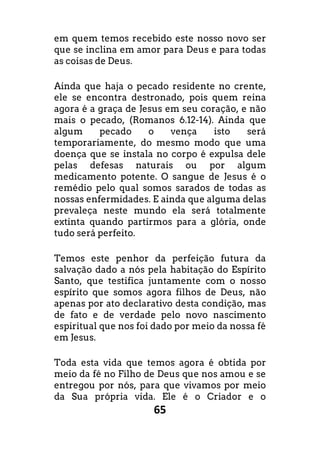 65
em quem temos recebido este nosso novo ser
que se inclina em amor para Deus e para todas
as coisas de Deus.
Ainda que haja o pecado residente no crente,
ele se encontra destronado, pois quem reina
agora é a graça de Jesus em seu coração, e não
mais o pecado, (Romanos 6.12-14). Ainda que
algum pecado o vença isto será
temporariamente, do mesmo modo que uma
doença que se instala no corpo é expulsa dele
pelas defesas naturais ou por algum
medicamento potente. O sangue de Jesus é o
remédio pelo qual somos sarados de todas as
nossas enfermidades. E ainda que alguma delas
prevaleça neste mundo ela será totalmente
extinta quando partirmos para a glória, onde
tudo será perfeito.
Temos este penhor da perfeição futura da
salvação dado a nós pela habitação do Espírito
Santo, que testifica juntamente com o nosso
espírito que somos agora filhos de Deus, não
apenas por ato declarativo desta condição, mas
de fato e de verdade pelo novo nascimento
espiritual que nos foi dado por meio da nossa fé
em Jesus.
Toda esta vida que temos agora é obtida por
meio da fé no Filho de Deus que nos amou e se
entregou por nós, para que vivamos por meio
da Sua própria vida. Ele é o Criador e o
 