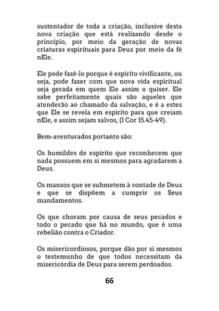 66
sustentador de toda a criação, inclusive desta
nova criação que está realizando desde o
princípio, por meio da geração de novas
criaturas espirituais para Deus por meio da fé
nEle.
Ele pode fazê-lo porque é espírito vivificante, ou
seja, pode fazer com que nova vida espiritual
seja gerada em quem Ele assim o quiser. Ele
sabe perfeitamente quais são aqueles que
atenderão ao chamado da salvação, e é a estes
que Ele se revela em espírito para que creiam
nEle, e assim sejam salvos, (I Cor 15.45-49).
Bem-aventurados portanto são:
Os humildes de espírito que reconhecem que
nada possuem em si mesmos para agradarem a
Deus.
Os mansos que se submetem à vontade de Deus
e que se dispõem a cumprir os Seus
mandamentos.
Os que choram por causa de seus pecados e
todo o pecado que há no mundo, que é uma
rebelião contra o Criador.
Os misericordiosos, porque dão por si mesmos
o testemunho de que todos necessitam da
misericórdia de Deus para serem perdoados.
 