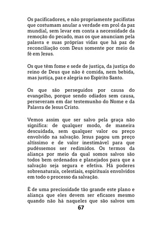 67
Os pacificadores, e não propriamente pacifistas
que costumam anular a verdade em prol da paz
mundial, sem levar em conta a necessidade da
remoção do pecado, mas os que anunciam pela
palavra e suas próprias vidas que há paz de
reconciliação com Deus somente por meio da
fé em Jesus.
Os que têm fome e sede de justiça, da justiça do
reino de Deus que não é comida, nem bebida,
mas justiça, paz e alegria no Espírito Santo.
Os que são perseguidos por causa do
evangelho, porque sendo odiados sem causa,
perseveram em dar testemunho do Nome e da
Palavra de Jesus Cristo.
Vemos assim que ser salvo pela graça não
significa: de qualquer modo, de maneira
descuidada, sem qualquer valor ou preço
envolvido na salvação. Jesus pagou um preço
altíssimo e de valor inestimável para que
pudéssemos ser redimidos. Os termos da
aliança por meio da qual somos salvos são
todos bem ordenados e planejados para que a
salvação seja segura e efetiva. Há poderes
sobrenaturais, celestiais, espirituais envolvidos
em todo o processo da salvação.
É de uma preciosidade tão grande este plano e
aliança que eles devem ser eficazes mesmo
quando não há naqueles que são salvos um
 