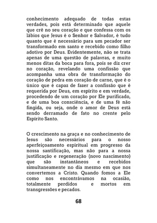 68
conhecimento adequado de todas estas
verdades, pois está determinado que aquele
que crê no seu coração e que confessa com os
lábios que Jesus é o Senhor e Salvador, é tudo
quanto que é necessário para um pecador ser
transformado em santo e recebido como filho
adotivo por Deus. Evidentemente, não se trata
apenas de uma questão de palavras, e muito
menos ditas da boca para fora, pois se diz crer
no coração, revelando uma confissão que
acompanha uma obra de transformação do
coração de pedra em coração de carne, que é o
único que é capaz de fazer a confissão que é
requerida por Deus, em espírito e em verdade,
procedendo de um coração por Ele purificado,
e de uma boa consciência, e de uma fé não
fingida, ou seja, onde o amor de Deus está
sendo derramado de fato no crente pelo
Espírito Santo.
O crescimento na graça e no conhecimento de
Jesus são necessários para o nosso
aperfeiçoamento espiritual em progresso da
nossa santificação, mas não para a nossa
justificação e regeneração (novo nascimento)
que são instantâneos e recebidos
simultaneamente no dia mesmo em que nos
convertemos a Cristo. Quando fomos a Ele
como nos encontrávamos na ocasião,
totalmente perdidos e mortos em
transgressões e pecados.
 