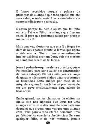 69
E fomos recebidos porque a palavra da
promessa da aliança é que todo aquele que crê
será salvo, e nada mais é acrescentado a ela
como condição para a salvação.
É assim porque foi este o ajuste que foi feito
entre o Pai e o Filho na aliança que fizeram
entre Si para que fôssemos salvos por graça e
mediante a fé.
Mais uma vez, alertamos que esta fé a fé que é o
dom de Deus para o crente. A fé viva que opera
a vida eterna. Não um mero assentimento
intelectual de se crer em Deus, pois até mesmo
os demônios creem de tal forma.
Jesus é pedra de esquina eleita e preciosa, que o
Pai escolheu para ser o autor e o consumador
da nossa salvação. Ele foi eleito para a aliança
da graça, e nós somos eleitos para recebermos
os benefícios desta aliança por meio da fé
nAquele a quem foram feitas as promessas de
ter um povo exclusivamente Seu, zeloso de
boas obras.
Então quando somos chamados de eleitos na
Bíblia, isto não significa que Deus fez uma
aliança exclusiva e diretamente com cada um
daqueles que creem, uma vez que uma aliança
com Deus para a vida eterna demanda uma
perfeita justiça e perfeita obediência a Ele, sem
qualquer falha, e de nós mesmos, jamais
 