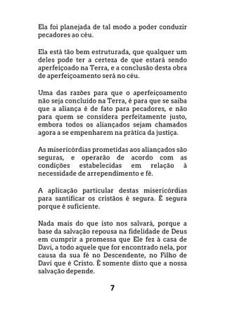 7
Ela foi planejada de tal modo a poder conduzir
pecadores ao céu.
Ela está tão bem estruturada, que qualquer um
deles pode ter a certeza de que estará sendo
aperfeiçoado na Terra, e a conclusão desta obra
de aperfeiçoamento será no céu.
Uma das razões para que o aperfeiçoamento
não seja concluído na Terra, é para que se saiba
que a aliança é de fato para pecadores, e não
para quem se considera perfeitamente justo,
embora todos os aliançados sejam chamados
agora a se empenharem na prática da justiça.
As misericórdias prometidas aos aliançados são
seguras, e operarão de acordo com as
condições estabelecidas em relação à
necessidade de arrependimento e fé.
A aplicação particular destas misericórdias
para santificar os cristãos é segura. É segura
porque é suficiente.
Nada mais do que isto nos salvará, porque a
base da salvação repousa na fidelidade de Deus
em cumprir a promessa que Ele fez à casa de
Davi, a todo aquele que for encontrado nela, por
causa da sua fé no Descendente, no Filho de
Davi que é Cristo. É somente disto que a nossa
salvação depende.
 