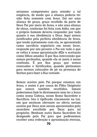70
seríamos competentes para atender a tal
exigência, de modo que a aliança poderia ter
sido feita somente com Jesus. Daí ser uma
aliança de graça, graça recebida da parte de
Deus Pai por meio de Jesus, e não uma aliança
de obras, conforme foi feita com Adão, em que
o próprio homem deveria responder por tudo
quanto à sua obediência a Deus. Aqui somos
justificados pela perfeita obediência de Jesus,
que tendo juntamente com ela, se apresentado
como sacrifício expiatório em nosso favor,
responde por nós perante o Pai em tudo o que
se refira à nossa aproximação dEle e aceitação
como filhos amados. É por Sua intercessão que
somos perdoados, quando ela se junta à nossa
confissão. É por Sua graça que somos
renovados e fortificados, quando pleiteamos
para sermos colocados de pé na presença do
Senhor para fazer a Sua vontade.
Somos aceitos pelo Pai porque estamos em
Jesus, e assim é por causa do Filho Unigênito
que somos também recebidos. Jamais
poderíamos fazê-lo diretamente sem ter a Jesus
como nossa Cabeça, nosso Sumo Sacerdote e
Sacrifício. Isto é tipificado claramente na Lei,
em que nenhum ofertante ou oferta seriam
aceitos por Deus sem serem apresentados pelo
sacerdote escolhido por Deus para tal
propósito. Nenhum outro Sumo Sacerdote foi
designado pelo Pai para que pudéssemos
receber uma redenção e aproximação eternas,
 