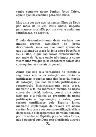 71
senão somente nosso Senhor Jesus Cristo,
aquele que Ele escolheu para este ofício.
Mas uma vez que nos tornamos filhos de Deus
por meio da fé em Jesus Cristo, importa
permanecermos nEle por um viver e andar em
santificação, no Espírito.
É pelo desconhecimento desta verdade que
muitos crentes caminham de forma
desordenada, uma vez que tendo aprendido
que a aliança da graça foi feita entre Deus Pai e
Deus Filho, e que são salvos exclusivamente
por meio da fé, que então não importa como
vivam uma vez que já se encontram salvos das
consequências mortais do pecado.
Ainda que isto seja verdadeiro no tocante à
segurança eterna da salvação em razão da
justificação, é apenas uma das faces da moeda
da salvação, que nos trazendo justificação e
regeneração instantaneamente pela graça,
mediante a fé, no momento mesmo da nossa
conversão inicial, todavia, possui uma outra
face que é a relativa ao propósito da nossa
justificação e regeneração, a saber, para
sermos santificados pelo Espírito Santo,
mediante implantação da Palavra em nosso
caráter. Isto tem a ver com a mortificação diária
do pecado, e o despojamento do velho homem,
por um andar no Espírito, pois de outra forma,
não é possível que Deus seja glorificado através
 