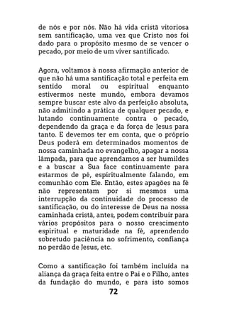 72
de nós e por nós. Não há vida cristã vitoriosa
sem santificação, uma vez que Cristo nos foi
dado para o propósito mesmo de se vencer o
pecado, por meio de um viver santificado.
Agora, voltamos à nossa afirmação anterior de
que não há uma santificação total e perfeita em
sentido moral ou espiritual enquanto
estivermos neste mundo, embora devamos
sempre buscar este alvo da perfeição absoluta,
não admitindo a prática de qualquer pecado, e
lutando continuamente contra o pecado,
dependendo da graça e da força de Jesus para
tanto. E devemos ter em conta, que o próprio
Deus poderá em determinados momentos de
nossa caminhada no evangelho, apagar a nossa
lâmpada, para que aprendamos a ser humildes
e a buscar a Sua face continuamente para
estarmos de pé, espiritualmente falando, em
comunhão com Ele. Então, estes apagões na fé
não representam por si mesmos uma
interrupção da continuidade do processo de
santificação, ou do interesse de Deus na nossa
caminhada cristã, antes, podem contribuir para
vários propósitos para o nosso crescimento
espiritual e maturidade na fé, aprendendo
sobretudo paciência no sofrimento, confiança
no perdão de Jesus, etc.
Como a santificação foi também incluída na
aliança da graça feita entre o Pai e o Filho, antes
da fundação do mundo, e para isto somos
 