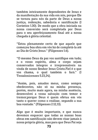 73
também inteiramente dependentes de Jesus e
da manifestação da sua vida em nós, porque Ele
se tornou para nós da parte de Deus a nossa
justiça, redenção, sabedoria e santificação (I
Coríntios 1.30). De modo que a obra iniciada na
nossa conversão será completada por Deus
para o seu aperfeiçoamento final até a nossa
chegada à glória celestial.
“Estou plenamente certo de que aquele que
começou boa obra em vós há de completá-la até
ao Dia de Cristo Jesus.” (Filipenses 1.6).
“O mesmo Deus da paz vos santifique em tudo;
e o vosso espírito, alma e corpo sejam
conservados íntegros e irrepreensíveis na
vinda de nosso Senhor Jesus Cristo.Fiel é o que
vos chama, o qual também o fará.” (I
Tessalonicenses 5.23,24).
“Assim, pois, amados meus, como sempre
obedecestes, não só na minha presença,
porém, muito mais agora, na minha ausência,
desenvolvei a vossa salvação com temor e
tremor;porque Deus é quem efetua em vós
tanto o querer como o realizar, segundo a sua
boa vontade.” (Filipenses 2.12,13).
Algo que é muito importante, e que nunca
devemos esquecer que todas as nossas boas
obras em santificação não devem visar jamais à
nossa própria glória, mas para que Deus Pai seja
 