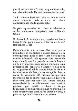 74
glorificado em Jesus Cristo, porque na verdade,
na vida espiritual é Ele que tudo realiza por nós.
“9 E também faço esta oração: que o vosso
amor aumente mais e mais em pleno
conhecimento e toda a percepção,
10 para aprovardes as coisas excelentes e
serdes sinceros e inculpáveis para o Dia de
Cristo,
11 cheios do fruto de justiça, o qual é mediante
Jesus Cristo, para a glória e louvor de Deus.”
(Filipenses 1.9-11)
Especialmente em nossos dias, em que a
iniquidade se multiplica a passos largos, e em
consequência disso o amor tem esfriado em
muitos, sobretudo pela apresentação distorcida
e caricata do que é a própria pessoa de Jesus e
do Seu evangelho, conduzindo muitos a uma
predisposição contrária a ambos, e não sem
razão, porque afinal de contas, o que se diz e se
faz em nome de Jesus e do evangelho leva a
corar de vergonha até mesmo os que são
insensatos, faz-se mister que aqueles que têm
sido levantados por Deus para serem fiéis na
transmissão da verdade elevem suas vozes e
ponham por escrito o bom e antigo
fundamento, que a propósito não há outro, pelo
qual podemos não apenas ser salvos do erro, e
por conseguinte, da condenação eterna.
 