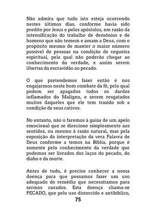 75
Não admira que tudo isto esteja ocorrendo
nestes últimos dias, conforme havia sido
predito por Jesus e pelos apóstolos, em razão da
intensificação do trabalho de demônios e de
homens que não temem e amam a Deus, com o
propósito mesmo de manter o maior número
possível de pessoas na condição de cegueira
espiritual, pela qual não poderão chegar ao
conhecimento da verdade, e assim serem
libertas da escravidão ao pecado.
O que pretendemos fazer então é nos
engajarmos neste bom combate da fé, pelo qual
podem ser apagados todos os dardos
inflamados do Maligno, e serem resgatados
muitos daqueles que ele tem trazido sob a
condição de seus cativos.
No entanto, não o faremos à guisa de um apelo
emocional que se direcione simplesmente aos
sentidos, ou mesmo à razão natural, mas pela
exposição da interpretação da vera Palavra de
Deus conforme a temos na Bíblia, porque é
somente pelo conhecimento da verdade que
podemos ser livrados dos laços do pecado, do
diabo e da morte.
Antes de tudo, é preciso conhecer a nossa
doença para que possamos fazer um uso
adequado do remédio que necessitamos para
sermos curados. Esta doença chama-se
PECADO, que pelo uso distorcido e antibíblico,
 