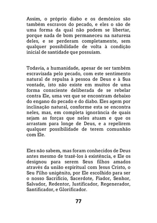77
Assim, o próprio diabo e os demônios são
também escravos do pecado, e eles o são de
uma forma da qual não podem se libertar,
porque nada de bom permaneceu na natureza
deles, e se perderam completamente, sem
qualquer possibilidade de volta à condição
inicial de santidade que possuíam.
Todavia, a humanidade, apesar de ser também
escravizada pelo pecado, com este sentimento
natural de repulsa à pessoa de Deus e à Sua
vontade, isto não existe em muitos de uma
forma consciente deliberada de se rebelar
contra Ele, uma vez que se encontram debaixo
do engano do pecado e do diabo. Eles agem por
inclinação natural, conforme esta se encontra
neles, mas, em completa ignorância de quais
sejam as forças que neles atuam e que os
arrastam para longe de Deus, e a repelirem
qualquer possibilidade de terem comunhão
com Ele.
Eles não sabem, mas foram conhecidos de Deus
antes mesmo de trazê-los à existência, e Ele os
designou para serem Seus filhos amados
através da união espiritual com Jesus Cristo, o
Seu Filho unigênito, por Ele escolhido para ser
o nosso Sacrifício, Sacerdote, Fiador, Senhor,
Salvador, Redentor, Justificador, Regenerador,
Santificador, e Glorificador.
 