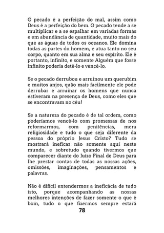 78
O pecado é a perfeição do mal, assim como
Deus é a perfeição do bem. O pecado tende a se
multiplicar e a se espalhar em variadas formas
e em abundância de quantidade, muito mais do
que as águas de todos os oceanos. Ele domina
todas as partes do homem, e atua tanto no seu
corpo, quanto em sua alma e seu espírito. Ele é
portanto, infinito, e somente Alguém que fosse
infinito poderia detê-lo e vencê-lo.
Se o pecado derrubou e arruinou um querubim
e muitos anjos, quão mais facilmente ele pode
derrubar e arruinar os homens que nunca
estiveram na presença de Deus, como eles que
se encontravam no céu!
Se a natureza do pecado é de tal ordem, como
poderíamos vencê-lo com promessas de nos
reformarmos, com penitências, mera
religiosidade e tudo o que seja diferente da
pessoa do próprio Jesus Cristo? Tudo se
mostrará ineficaz não somente aqui neste
mundo, e sobretudo quando tivermos que
comparecer diante do Juízo Final de Deus para
lhe prestar contas de todas as nossas ações,
omissões, imaginações, pensamentos e
palavras.
Não é difícil entendermos a ineficácia de tudo
isto, porque acompanhando as nossas
melhores intenções de fazer somente o que é
bom, tudo o que fizermos sempre estará
 