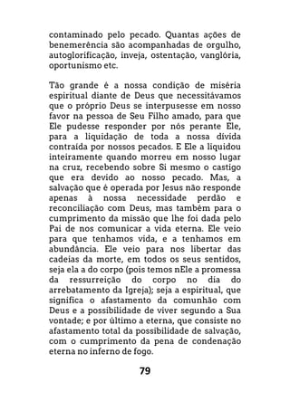 79
contaminado pelo pecado. Quantas ações de
benemerência são acompanhadas de orgulho,
autoglorificação, inveja, ostentação, vanglória,
oportunismo etc.
Tão grande é a nossa condição de miséria
espiritual diante de Deus que necessitávamos
que o próprio Deus se interpusesse em nosso
favor na pessoa de Seu Filho amado, para que
Ele pudesse responder por nós perante Ele,
para a liquidação de toda a nossa dívida
contraída por nossos pecados. E Ele a liquidou
inteiramente quando morreu em nosso lugar
na cruz, recebendo sobre Si mesmo o castigo
que era devido ao nosso pecado. Mas, a
salvação que é operada por Jesus não responde
apenas à nossa necessidade perdão e
reconciliação com Deus, mas também para o
cumprimento da missão que lhe foi dada pelo
Pai de nos comunicar a vida eterna. Ele veio
para que tenhamos vida, e a tenhamos em
abundância. Ele veio para nos libertar das
cadeias da morte, em todos os seus sentidos,
seja ela a do corpo (pois temos nEle a promessa
da ressurreição do corpo no dia do
arrebatamento da Igreja); seja a espiritual, que
significa o afastamento da comunhão com
Deus e a possibilidade de viver segundo a Sua
vontade; e por último a eterna, que consiste no
afastamento total da possibilidade de salvação,
com o cumprimento da pena de condenação
eterna no inferno de fogo.
 