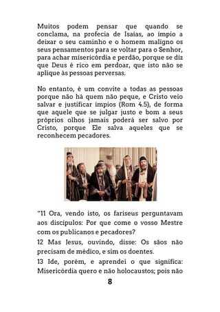8
Muitos podem pensar que quando se
conclama, na profecia de Isaías, ao ímpio a
deixar o seu caminho e o homem maligno os
seus pensamentos para se voltar para o Senhor,
para achar misericórdia e perdão, porque se diz
que Deus é rico em perdoar, que isto não se
aplique às pessoas perversas.
No entanto, é um convite a todas as pessoas
porque não há quem não peque, e Cristo veio
salvar e justificar ímpios (Rom 4.5), de forma
que aquele que se julgar justo e bom a seus
próprios olhos jamais poderá ser salvo por
Cristo, porque Ele salva aqueles que se
reconhecem pecadores.
“11 Ora, vendo isto, os fariseus perguntavam
aos discípulos: Por que come o vosso Mestre
com os publicanos e pecadores?
12 Mas Jesus, ouvindo, disse: Os sãos não
precisam de médico, e sim os doentes.
13 Ide, porém, e aprendei o que significa:
Misericórdia quero e não holocaustos; pois não
 