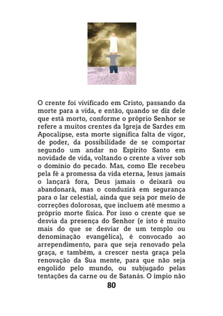 80
O crente foi vivificado em Cristo, passando da
morte para a vida, e então, quando se diz dele
que está morto, conforme o próprio Senhor se
refere a muitos crentes da Igreja de Sardes em
Apocalipse, esta morte significa falta de vigor,
de poder, da possibilidade de se comportar
segundo um andar no Espírito Santo em
novidade de vida, voltando o crente a viver sob
o domínio do pecado. Mas, como Ele recebeu
pela fé a promessa da vida eterna, Jesus jamais
o lançará fora, Deus jamais o deixará ou
abandonará, mas o conduzirá em segurança
para o lar celestial, ainda que seja por meio de
correções dolorosas, que incluem até mesmo a
próprio morte física. Por isso o crente que se
desvia da presença do Senhor (e isto é muito
mais do que se desviar de um templo ou
denominação evangélica), é convocado ao
arrependimento, para que seja renovado pela
graça, e também, a crescer nesta graça pela
renovação da Sua mente, para que não seja
engolido pelo mundo, ou subjugado pelas
tentações da carne ou de Satanás. O ímpio não
O crente foi vivificado em Cristo, passando da
morte para a vida, e então, quando se diz dele
que está morto, conforme o próprio Senhor se
refere a muitos crentes da Igreja de Sardes em
Apocalipse, esta morte significa falta de vigor,
idade de se comportar
segundo um andar no Espírito Santo em
novidade de vida, voltando o crente a viver sob
o domínio do pecado. Mas, como Ele recebeu
pela fé a promessa da vida eterna, Jesus jamais
o lançará fora, Deus jamais o deixará ou
o conduzirá em segurança
para o lar celestial, ainda que seja por meio de
correções dolorosas, que incluem até mesmo a
próprio morte física. Por isso o crente que se
desvia da presença do Senhor (e isto é muito
mais do que se desviar de um templo ou
nação evangélica), é convocado ao
arrependimento, para que seja renovado pela
graça, e também, a crescer nesta graça pela
renovação da Sua mente, para que não seja
engolido pelo mundo, ou subjugado pelas
tentações da carne ou de Satanás. O ímpio não
 