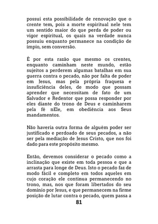 81
possui esta possibilidade de renovação que o
crente tem, pois a morte espiritual nele tem
um sentido maior do que perda de poder ou
vigor espiritual, os quais na verdade nunca
possuiu enquanto permanece na condição de
ímpio, sem conversão.
É por esta razão que mesmo os crentes,
enquanto caminham neste mundo, estão
sujeitos a perderem algumas batalhas em sua
guerra contra o pecado, não por falta de poder
em Jesus, mas pela própria fraqueza e
insuficiência deles, de modo que possam
aprender que necessitam de fato de um
Salvador e Redentor que possa responder por
eles diante do trono de Deus e caminharem
pela fé nEle, em obediência aos Seus
mandamentos.
Não haveria outra forma de alguém poder ser
justificado e perdoado de seus pecados, a não
ser pela mediação de Jesus Cristo, que nos foi
dado para este propósito mesmo.
Então, devemos considerar o pecado como a
inclinação que existe em toda pessoa e que a
arrasta para longe de Deus. Isto o pecado faz de
modo fácil e completo em todos aqueles em
cujo coração ele continua permanecendo no
trono, mas, nos que foram libertados do seu
domínio por Jesus, e que permanecem na firme
posição de lutar contra o pecado, quem passa a
 