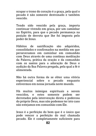 82
ocupar o trono do coração é a graça, pela qual o
pecado é não somente destronado e também
vencido.
Tendo sido vencido pela graça, importa
continuar vivendo em graça, por um caminhar
no Espírito, para que o pecado permaneça na
posição de derrota que lhe foi imposta pelo
poder de Jesus.
Hábitos de santificação são adquiridos,
consolidados e confirmados na medida em que
perseveramos em caminhar em comunhão
com Deus através de uma contínua meditação
da Palavra, prática da oração e da comunhão
com os santos para a adoração de Deus e
audição da Sua Palavra pregada, pela qual a fé é
alimentada.
Não há outra forma de se obter uma vitória
experiencial sobre o pecado enquanto
estivermos em nossa jornada neste mundo.
Há muitos inimigos espirituais a serem
vencidos, e estes somente podem ser
derrotados pela intervenção direta e poderosa
do próprio Deus, mas não podemos ter isto caso
não estejamos em comunhão com Ele.
Jesus é a perfeição do bem que é o único que
pode vencer a perfeição do mal chamada
pecado. Ele é completamente suficiente para
 