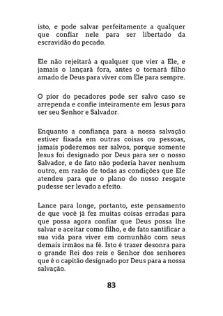 83
isto, e pode salvar perfeitamente a qualquer
que confiar nele para ser libertado da
escravidão do pecado.
Ele não rejeitará a qualquer que vier a Ele, e
jamais o lançará fora, antes o tornará filho
amado de Deus para viver com Ele para sempre.
O pior do pecadores pode ser salvo caso se
arrependa e confie inteiramente em Jesus para
ser seu Senhor e Salvador.
Enquanto a confiança para a nossa salvação
estiver fixada em outras coisas ou pessoas,
jamais poderemos ser salvos, porque somente
Jesus foi designado por Deus para ser o nosso
Salvador, e de fato não poderia haver nenhum
outro, em razão de todas as condições que Ele
atendeu para que o plano do nosso resgate
pudesse ser levado a efeito.
Lance para longe, portanto, este pensamento
de que você já fez muitas coisas erradas para
que possa agora confiar que Deus possa lhe
salvar e aceitar como filho, e de fato santificar a
sua vida para viver em comunhão com seus
demais irmãos na fé. Isto é trazer desonra para
o grande Rei dos reis e Senhor dos senhores
que é o capitão designado por Deus para a nossa
salvação.
 