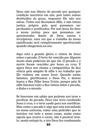 84
Deus não nos liberta do pecado por qualquer
condição meritória em nós, pois todos somos
destituídos da graça, enquanto Ele não nos
salvar. Todos nos desviamos dEle, e não temos
justiça própria pela qual possamos ser
perdoados e justificados. Por isso Jesus foi feito
a nossa justiça para que possamos ser
apresentados diante de Deus santos e
inculpáveis, uma vez que o trabalho da nossa
santificação será completamente aperfeiçoado
quando chegarmos ao céu.
Aqui está a grande glória e vitória de Jesus
sobre o pecado. O forte foi vencido por Alguém
muito mais poderoso do que ele. O pecado e a
morte foram vencidos por Jesus na cruz. E
agora Deus nos chama a compartilhar da Sua
vitória pela simples fé nEle e no trabalho que
Ele realizou em nosso favor. Quando assim
fazemos, glorificamos a Deus Pai, e damos
honra a Seu Filho Jesus Cristo, porque pela fé
nEle fazemos valer a Sua vitória sobre o pecado,
o diabo e o mundo.
Se houvesse um sabão que pudesse nos lavar e
purificar do pecado, Deus não teria conduzido
Jesus à cruz, e o teria usado para nos santificar.
Mas como o pecado é algo que está entranhado
na nossa natureza, como uma podridão que se
instalou em todo o nosso corpo, assim como
aquela que ocorre à carne, não é possível lavá-
lo, senão extirpá-lo, e isto Deus fez condenando
 