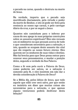 85
o pecado na carne, quando o destruiu na morte
de Jesus.
Na verdade, importa que o pecado seja
mortificado diariamente, pela virtude e poder
da morte do Senhor, e isto só pode ser feito pela
renúncia ao nosso ego carnal, e pelo carregar
diário da cruz, e por se seguir a Jesus.
Quantos não caminham para o inferno por
causa do seu apego às suas próprias convicções
sobre os assuntos espirituais? Eles não recuam
um só milímetro no que pensam acerca de tudo
o que consideram necessário para a salvação, e
isto, quando se ocupam deste assunto tão vital
que diz respeito ao nosso futuro eterno. Eles
querem ser os senhores de suas vidas e destino.
Não há brecha para que Deus possa entrar para
renovar seus pensamentos, e mudar a posição
deles, segundo a verdade da Sua Palavra.
Como a fé vem pelo ouvir a Palavra de Deus,
como poderão ser salvos, se a salvação é
somente pela fé, e eles insistem em não dar a
devida consideração à Palavra de Deus?
Se a Bíblia diz, pelos lábios de Jesus, que todo
aquele que nEle crer será salvo, por que então
eu insistiria em dizer que muitas coisas são
necessárias para a salvação, e que apenas
alguns venturosos podem desfrutar desta
bênção?
 
