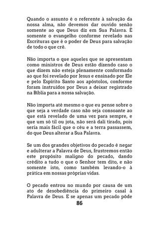 86
Quando o assunto é o referente à salvação da
nossa alma, não devemos dar ouvido senão
somente ao que Deus diz em Sua Palavra. É
somente o evangelho conforme revelado nas
Escrituras que é o poder de Deus para salvação
de todo o que crê.
Não importa o que aqueles que se apresentam
como ministros de Deus estão dizendo caso o
que dizem não esteja plenamente conformado
ao que foi revelado por Jesus e ensinado por Ele
e pelo Espírito Santo aos apóstolos, conforme
foram instruídos por Deus a deixar registrado
na Bíblia para a nossa salvação.
Não importa até mesmo o que eu pense sobre o
que seja a verdade caso não seja consoante ao
que está revelado de uma vez para sempre, e
que um só til ou jota, não será dali tirado, pois
seria mais fácil que o céu e a terra passassem,
do que Deus alterar a Sua Palavra.
Se um dos grandes objetivos do pecado é negar
e adulterar a Palavra de Deus, frustremos então
este propósito maligno do pecado, dando
crédito a tudo o que o Senhor tem dito, e não
somente isto, como também levando-o à
prática em nossas próprias vidas.
O pecado entrou no mundo por causa de um
ato de desobediência do primeiro casal à
Palavra de Deus. E se apenas um pecado pôde
 