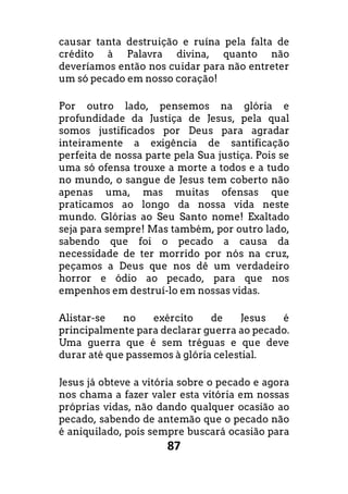 87
causar tanta destruição e ruína pela falta de
crédito à Palavra divina, quanto não
deveríamos então nos cuidar para não entreter
um só pecado em nosso coração!
Por outro lado, pensemos na glória e
profundidade da Justiça de Jesus, pela qual
somos justificados por Deus para agradar
inteiramente a exigência de santificação
perfeita de nossa parte pela Sua justiça. Pois se
uma só ofensa trouxe a morte a todos e a tudo
no mundo, o sangue de Jesus tem coberto não
apenas uma, mas muitas ofensas que
praticamos ao longo da nossa vida neste
mundo. Glórias ao Seu Santo nome! Exaltado
seja para sempre! Mas também, por outro lado,
sabendo que foi o pecado a causa da
necessidade de ter morrido por nós na cruz,
peçamos a Deus que nos dê um verdadeiro
horror e ódio ao pecado, para que nos
empenhos em destruí-lo em nossas vidas.
Alistar-se no exército de Jesus é
principalmente para declarar guerra ao pecado.
Uma guerra que é sem tréguas e que deve
durar até que passemos à glória celestial.
Jesus já obteve a vitória sobre o pecado e agora
nos chama a fazer valer esta vitória em nossas
próprias vidas, não dando qualquer ocasião ao
pecado, sabendo de antemão que o pecado não
é aniquilado, pois sempre buscará ocasião para
 