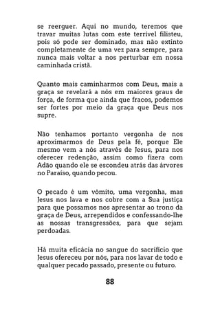 88
se reerguer. Aqui no mundo, teremos que
travar muitas lutas com este terrível filisteu,
pois só pode ser dominado, mas não extinto
completamente de uma vez para sempre, para
nunca mais voltar a nos perturbar em nossa
caminhada cristã.
Quanto mais caminharmos com Deus, mais a
graça se revelará a nós em maiores graus de
força, de forma que ainda que fracos, podemos
ser fortes por meio da graça que Deus nos
supre.
Não tenhamos portanto vergonha de nos
aproximarmos de Deus pela fé, porque Ele
mesmo vem a nós através de Jesus, para nos
oferecer redenção, assim como fizera com
Adão quando ele se escondeu atrás das árvores
no Paraíso, quando pecou.
O pecado é um vômito, uma vergonha, mas
Jesus nos lava e nos cobre com a Sua justiça
para que possamos nos apresentar ao trono da
graça de Deus, arrependidos e confessando-lhe
as nossas transgressões, para que sejam
perdoadas.
Há muita eficácia no sangue do sacrifício que
Jesus ofereceu por nós, para nos lavar de todo e
qualquer pecado passado, presente ou futuro.
 