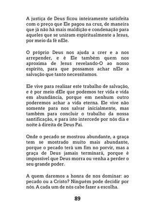 89
A justiça de Deus ficou inteiramente satisfeita
com o preço que Ele pagou na cruz, de maneira
que já não há mais maldição e condenação para
aqueles que se uniram espiritualmente a Jesus,
por meio da fé nEle.
O próprio Deus nos ajuda a crer e a nos
arrepender, e é Ele também quem nos
aproxima de Jesus revelando-O ao nosso
espírito, para que possamos achar nEle a
salvação que tanto necessitamos.
Ele vive para realizar este trabalho de salvação,
e é por meio dEle que podemos ter vida e vida
em abundância, porque em nenhum outro
poderemos achar a vida eterna. Ele vive não
somente para nos salvar inicialmente, mas
também para concluir o trabalho da nossa
santificação, e para isto intercede por nós dia e
noite à direita de Deus Pai.
Onde o pecado se mostrou abundante, a graça
tem se mostrado muito mais abundante,
porque o pecado terá um fim no porvir, mas a
graça de Deus jamais terminará, porque é
impossível que Deus morra ou venha a perder o
seu grande poder.
A quem daremos a honra de nos dominar: ao
pecado ou a Cristo? Ninguém pode decidir por
nós. A cada um de nós cabe fazer a escolha.
 
