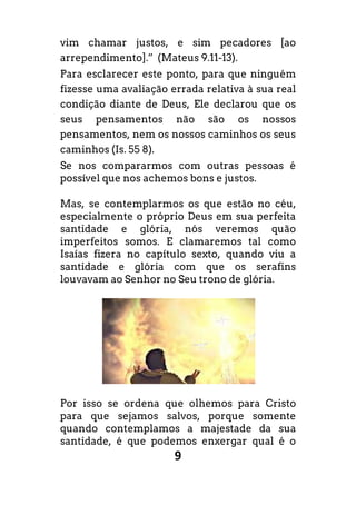 9
vim chamar justos, e sim pecadores [ao
arrependimento].” (Mateus 9.11-13).
Para esclarecer este ponto, para que ninguém
fizesse uma avaliação errada relativa à sua real
condição diante de Deus, Ele declarou que os
seus pensamentos não são os nossos
pensamentos, nem os nossos caminhos os seus
caminhos (Is. 55 8).
Se nos compararmos com outras pessoas é
possível que nos achemos bons e justos.
Mas, se contemplarmos os que estão no céu,
especialmente o próprio Deus em sua perfeita
santidade e glória, nós veremos quão
imperfeitos somos. E clamaremos tal como
Isaías fizera no capítulo sexto, quando viu a
santidade e glória com que os serafins
louvavam ao Senhor no Seu trono de glória.
Por isso se ordena que olhemos para Cristo
para que sejamos salvos, porque somente
quando contemplamos a majestade da sua
santidade, é que podemos enxergar qual é o
 